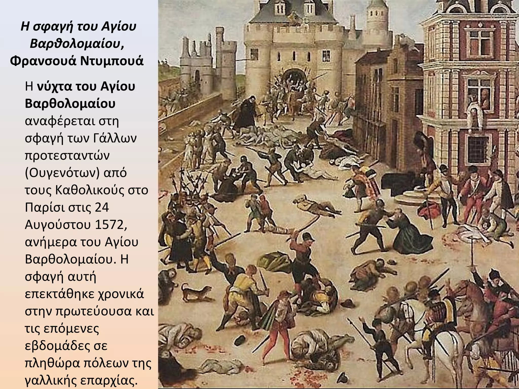 Η σφαγή του Αγίου
Βαρθολομαίου,
Φρανσουά Ντυμπουά
Η νύχτα του Αγίου
Βαρθολομαίου
αναφέρεται στη
σφαγή των Γάλλων
προτεσταντών
(Ουγενότων) από
τους Καθολικούς στο
Παρίσι στις 24
Αυγούστου 1572,
ανήμερα του Αγίου
Βαρθολομαίου. Η
σφαγή αυτή
επεκτάθηκε χρονικά
στην πρωτεύουσα και
τις επόμενες
εβδομάδες σε
πληθώρα πόλεων της
γαλλικής επαρχίας.
 