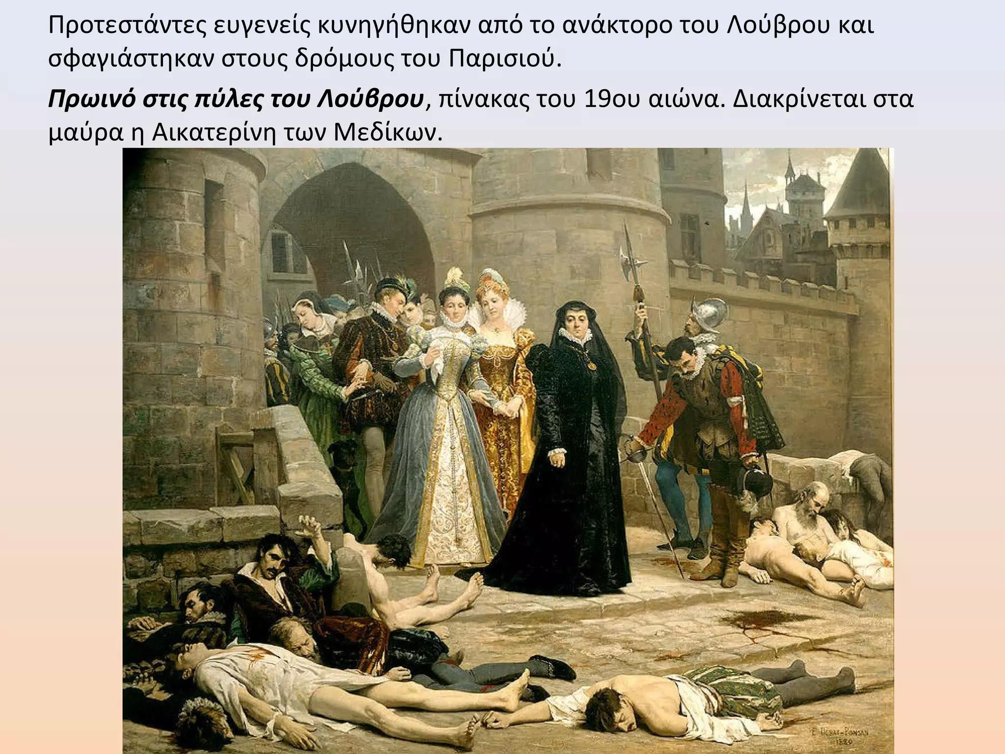 Προτεστάντες ευγενείς κυνηγήθηκαν από το ανάκτορο του Λούβρου και
σφαγιάστηκαν στους δρόμους του Παρισιού.
Πρωινό στις πύλες του Λούβρου, πίνακας του 19ου αιώνα. Διακρίνεται στα
μαύρα η Αικατερίνη των Μεδίκων.
 