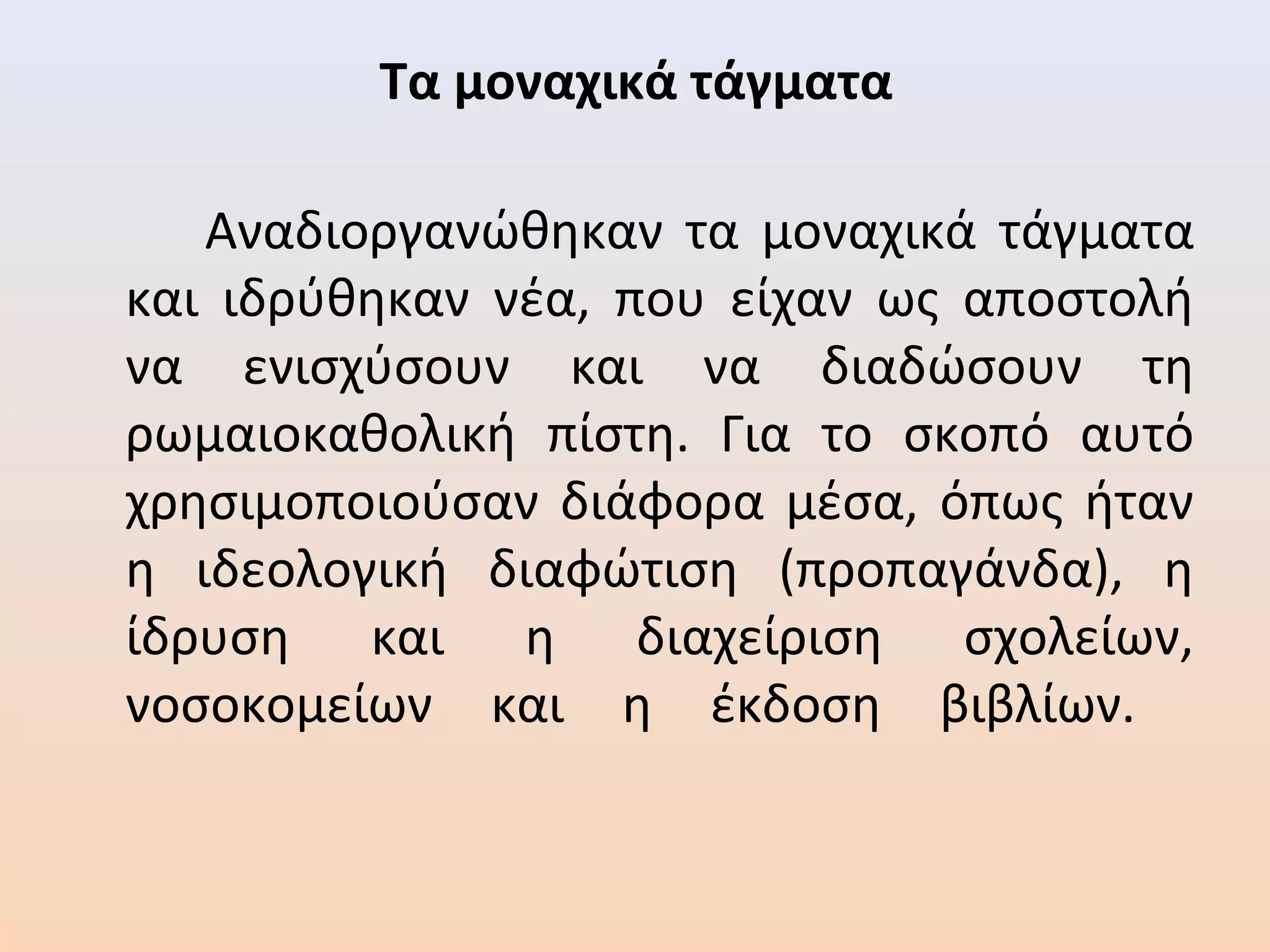 Τα μοναχικά τάγματα
Αναδιοργανώθηκαν τα μοναχικά τάγματα
και ιδρύθηκαν νέα, που είχαν ως αποστολή
να ενισχύσουν και να διαδώσουν τη
ρωμαιοκαθολική πίστη. Για το σκοπό αυτό
χρησιμοποιούσαν διάφορα μέσα, όπως ήταν
η ιδεολογική διαφώτιση (προπαγάνδα), η
ίδρυση και η διαχείριση σχολείων,
νοσοκομείων και η έκδοση βιβλίων.
 