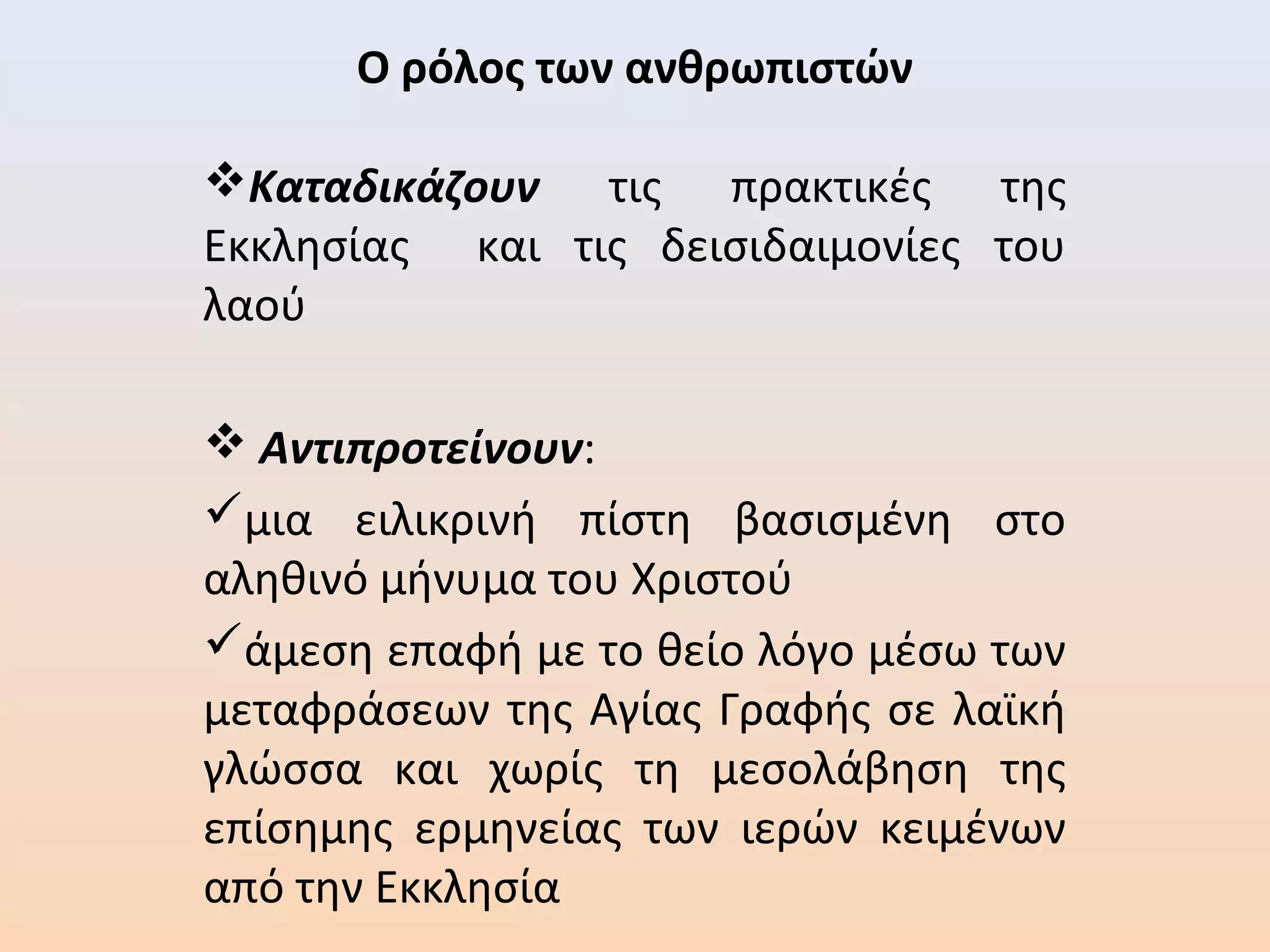 Ο ρόλος των ανθρωπιστών
Καταδικάζουν τις πρακτικές της
Εκκλησίας και τις δεισιδαιμονίες του
λαού
 Αντιπροτείνουν:
μια ειλικρινή πίστη βασισμένη στο
αληθινό μήνυμα του Χριστού
άμεση επαφή με το θείο λόγο μέσω των
μεταφράσεων της Αγίας Γραφής σε λαϊκή
γλώσσα και χωρίς τη μεσολάβηση της
επίσημης ερμηνείας των ιερών κειμένων
από την Εκκλησία
 