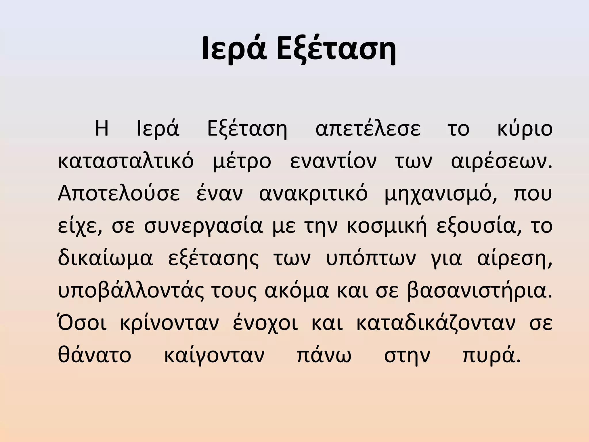 Ιερά Εξέταση
Η Ιερά Εξέταση απετέλεσε το κύριο
κατασταλτικό μέτρο εναντίον των αιρέσεων.
Αποτελούσε έναν ανακριτικό μηχανισμό, που
είχε, σε συνεργασία με την κοσμική εξουσία, το
δικαίωμα εξέτασης των υπόπτων για αίρεση,
υποβάλλοντάς τους ακόμα και σε βασανιστήρια.
Όσοι κρίνονταν ένοχοι και καταδικάζονταν σε
θάνατο καίγονταν πάνω στην πυρά.
 