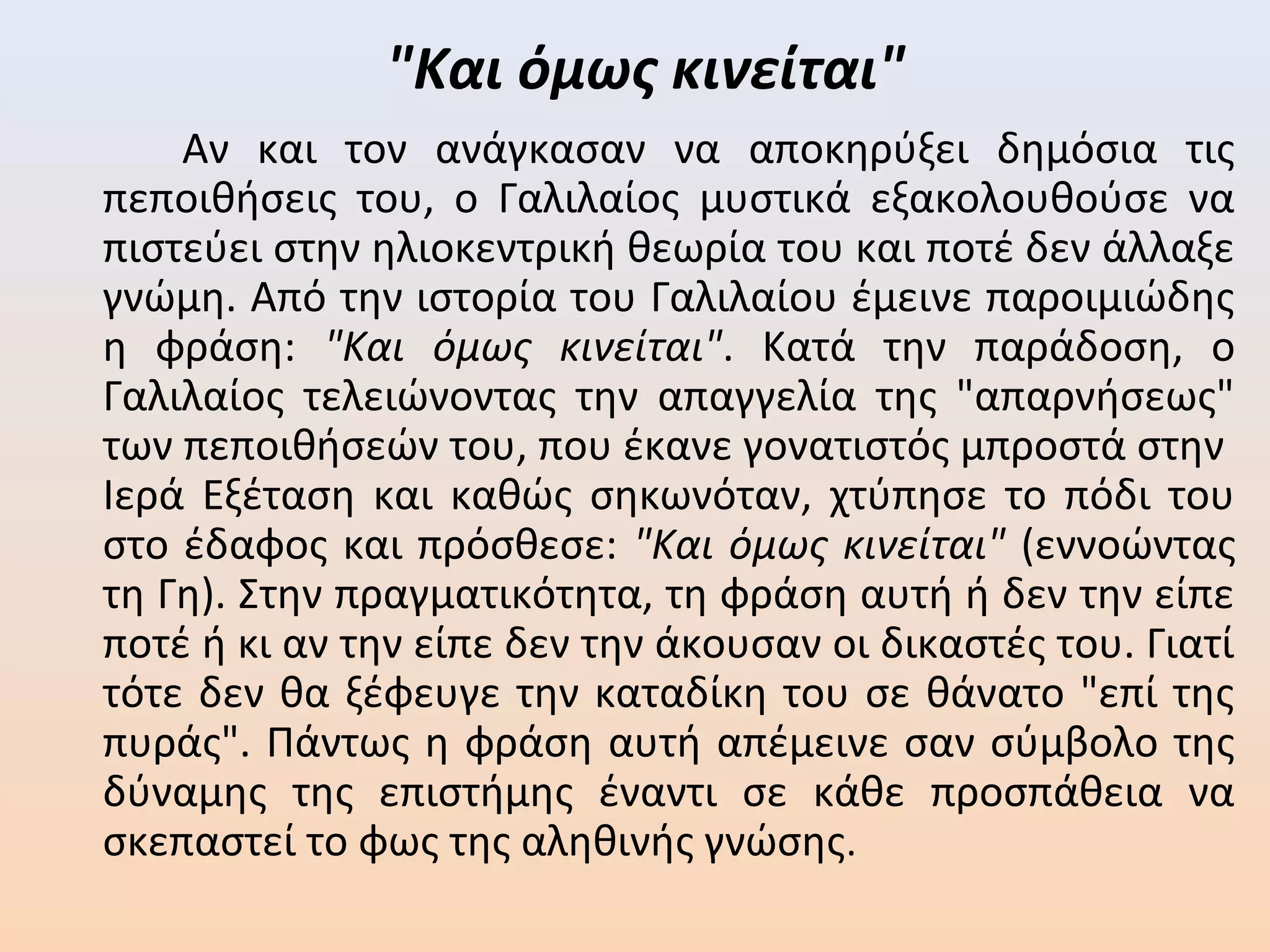 "Και όμως κινείται"
Αν και τον ανάγκασαν να αποκηρύξει δημόσια τις
πεποιθήσεις του, ο Γαλιλαίος μυστικά εξακολουθούσε να
πιστεύει στην ηλιοκεντρική θεωρία του και ποτέ δεν άλλαξε
γνώμη. Από την ιστορία του Γαλιλαίου έμεινε παροιμιώδης
η φράση: "Και όμως κινείται". Κατά την παράδοση, ο
Γαλιλαίος τελειώνοντας την απαγγελία της "απαρνήσεως"
των πεποιθήσεών του, που έκανε γονατιστός μπροστά στην
Ιερά Εξέταση και καθώς σηκωνόταν, χτύπησε το πόδι του
στο έδαφος και πρόσθεσε: "Και όμως κινείται" (εννοώντας
τη Γη). Στην πραγματικότητα, τη φράση αυτή ή δεν την είπε
ποτέ ή κι αν την είπε δεν την άκουσαν οι δικαστές του. Γιατί
τότε δεν θα ξέφευγε την καταδίκη του σε θάνατο "επί της
πυράς". Πάντως η φράση αυτή απέμεινε σαν σύμβολο της
δύναμης της επιστήμης έναντι σε κάθε προσπάθεια να
σκεπαστεί το φως της αληθινής γνώσης.
 