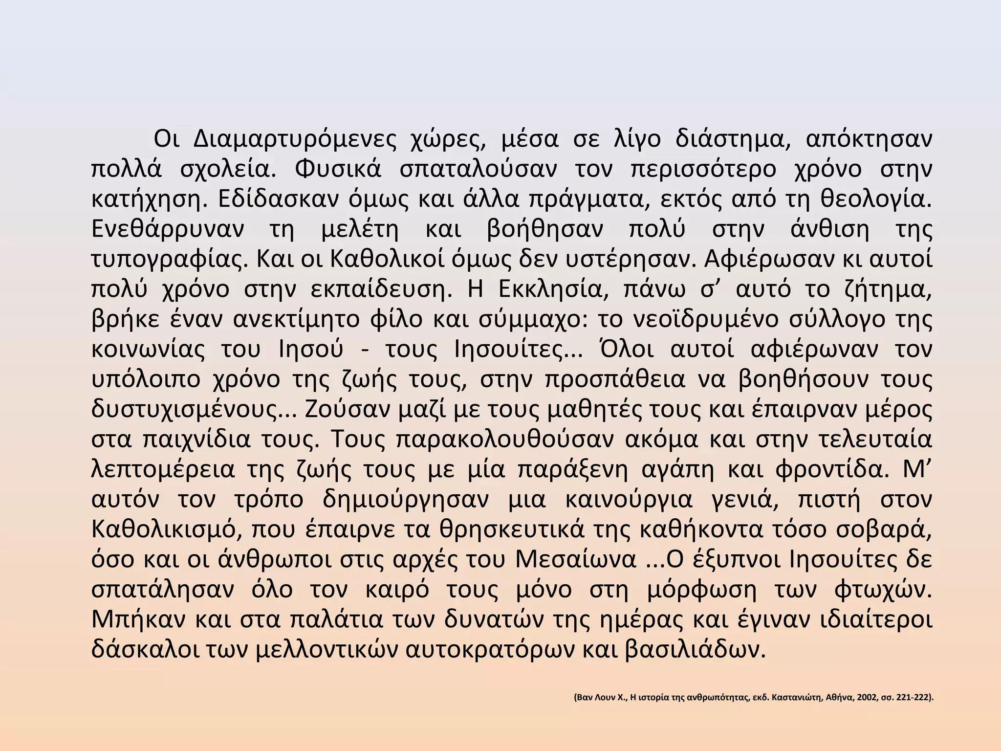 Οι Διαμαρτυρόμενες χώρες, μέσα σε λίγο διάστημα, απόκτησαν
πολλά σχολεία. Φυσικά σπαταλούσαν τον περισσότερο χρόνο στην
κατήχηση. Εδίδασκαν όμως και άλλα πράγματα, εκτός από τη θεολογία.
Ενεθάρρυναν τη μελέτη και βοήθησαν πολύ στην άνθιση της
τυπογραφίας. Και οι Καθολικοί όμως δεν υστέρησαν. Αφιέρωσαν κι αυτοί
πολύ χρόνο στην εκπαίδευση. Η Εκκλησία, πάνω σ’ αυτό το ζήτημα,
βρήκε έναν ανεκτίμητο φίλο και σύμμαχο: το νεοϊδρυμένο σύλλογο της
κοινωνίας του Ιησού - τους Ιησουίτες... Όλοι αυτοί αφιέρωναν τον
υπόλοιπο χρόνο της ζωής τους, στην προσπάθεια να βοηθήσουν τους
δυστυχισμένους... Ζούσαν μαζί με τους μαθητές τους και έπαιρναν μέρος
στα παιχνίδια τους. Τους παρακολουθούσαν ακόμα και στην τελευταία
λεπτομέρεια της ζωής τους με μία παράξενη αγάπη και φροντίδα. Μ’
αυτόν τον τρόπο δημιούργησαν μια καινούργια γενιά, πιστή στον
Καθολικισμό, που έπαιρνε τα θρησκευτικά της καθήκοντα τόσο σοβαρά,
όσο και οι άνθρωποι στις αρχές του Μεσαίωνα ...Ο έξυπνοι Ιησουίτες δε
σπατάλησαν όλο τον καιρό τους μόνο στη μόρφωση των φτωχών.
Μπήκαν και στα παλάτια των δυνατών της ημέρας και έγιναν ιδιαίτεροι
δάσκαλοι των μελλοντικών αυτοκρατόρων και βασιλιάδων.
(Βαν Λουν Χ., Η ιστορία της ανθρωπότητας, εκδ. Καστανιώτη, Αθήνα, 2002, σσ. 221-222).
 