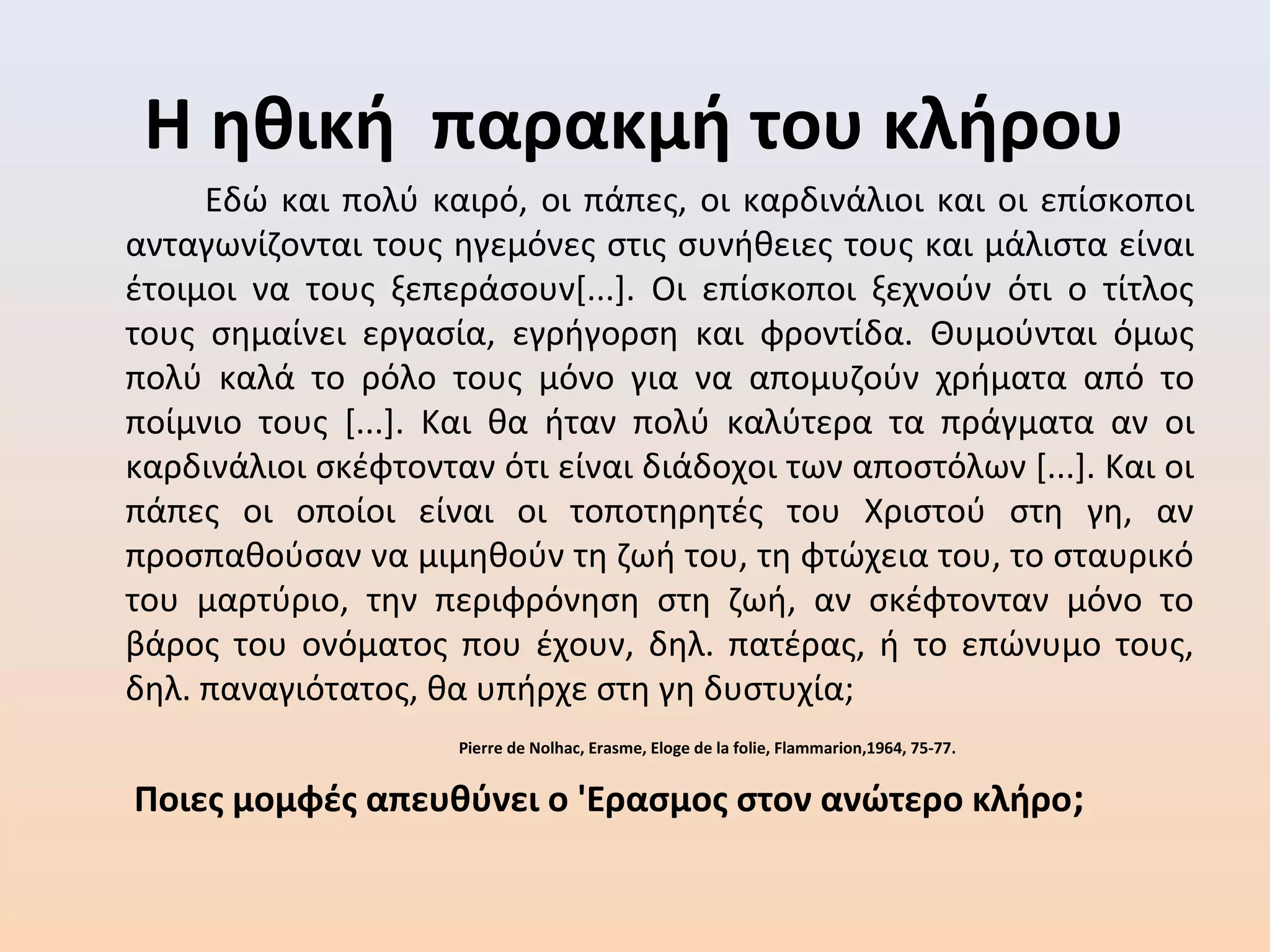 Η ηθική παρακμή του κλήρου
Εδώ και πολύ καιρό, οι πάπες, οι καρδινάλιοι και οι επίσκοποι
ανταγωνίζονται τους ηγεμόνες στις συνήθειες τους και μάλιστα είναι
έτοιμοι να τους ξεπεράσουν[...]. Οι επίσκοποι ξεχνούν ότι ο τίτλος
τους σημαίνει εργασία, εγρήγορση και φροντίδα. Θυμούνται όμως
πολύ καλά το ρόλο τους μόνο για να απομυζούν χρήματα από το
ποίμνιο τους [...]. Και θα ήταν πολύ καλύτερα τα πράγματα αν οι
καρδινάλιοι σκέφτονταν ότι είναι διάδοχοι των αποστόλων [...]. Και οι
πάπες οι οποίοι είναι οι τοποτηρητές του Χριστού στη γη, αν
προσπαθούσαν να μιμηθούν τη ζωή του, τη φτώχεια του, το σταυρικό
του μαρτύριο, την περιφρόνηση στη ζωή, αν σκέφτονταν μόνο το
βάρος του ονόματος που έχουν, δηλ. πατέρας, ή το επώνυμο τους,
δηλ. παναγιότατος, θα υπήρχε στη γη δυστυχία;
Pierre de Nolhac, Erasme, Eloge de la folie, Flammarion,1964, 75-77.
Ποιες μομφές απευθύνει ο 'Ερασμος στον ανώτερο κλήρο;
 