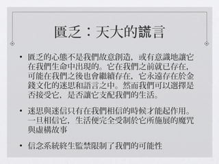 匱乏：天大的 言謊
• 匱乏的心態不是我們故意創造，或有意識地讓它
在我們生命中出現的。它在我們之前就已存在，
可能在我們之後也會繼續存在，它永遠存在於金
錢文化的迷思和語言之中。然而我們可以選擇是
否接受它，是否讓它支配我們的生活。
• 迷思與迷信只有在我們相信的時候才能起作用。
一旦相信它，生活便完全受制於它所施展的魔咒
與虛構故事
• 信念系統終生監禁限制了我們的可能性
 