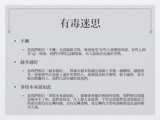 有毒迷思
• 不夠
– 當我們相信「不 」且資源匱乏時，便會接受”有些人會獲得所需，有些人則夠
否”這一現象。我們合理化這個現象，有人最後註定處於劣勢。
• 越多越好
– 當我們相信「越多越好」，將擁有越多與越怎樣劃上等號－越聰明、越能幹
等－那麼那些在資源上處於劣勢的人，便被視為較不聰明、較不能幹，甚至
較沒價 的人。我們自認有權貶低他們。值
• 事情本來就如此
– 當我們相信「事情本來就如此」，那麼便會擺出無助的姿態。我們相信問題
是解決不了的。我們會接受，在人類大家庭裡，不管是資源豐富或資源貧乏
的成員都沒有足 的錢、沒有足 食物，或足 的才智與謀略創造長遠的解夠 夠 夠
決方案。
 
