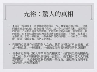 充裕：驚人的真相
– 不管在什麼環境下，我們都能選擇後退一步， 棄匱乏的心態。一旦我拋
們 棄匱乏的心態，便會發現「充裕」這一令人訝異的真相。這裡所謂拋
的充裕，不是指任何東西的數量。充裕不是貧窮高兩級，比富裕低一級
的狀態。它不是估計勉強足 或太足 那套度量衡。「充裕」根本就不夠 夠
是個數量。它是一種經驗、一個由我們創造的狀態、一份宣告、一種知
曉－知道一切皆足 、我們是足 的。夠 夠
• 充裕的心態就存在我們個人之內，我們也可以召喚它前來。它
是一種意識、一種關注、一個決定如何看待環境的刻意選擇
• 會不會這個時代驚人的革命性真相就是：我們與金錢的關係是
建立在一個未經檢視與質疑的一套假上，而它根本是天大的迷
思與 言，只是不停激我們做出一些行為，讓這些行為剝奪自謊
己夢寐以求的滿足感？
 