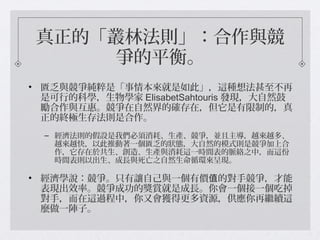 真正的「叢林法則」：合作與競
爭的平衡。
• 匱乏與競爭純粹是「事情本來就是如此」，這種想法甚至不再
是可行的科學，生物學家 ElisabetSahtouris 發現，大自然鼓
勵合作與互惠。競爭在自然界的確存在，但它是有限制的，真
正的終極生存法則是合作。
– 經濟法則的假設是我們必須消耗、生產、競爭，並且主導，越來越多、
越來越快，以此推動著一個匱乏的狀態，大自然的模式則是競爭加上合
作，它存在於共生、創造、生產與消耗這一時間表的脈絡之中，而這份
時間表則以出生、成長與死亡之自然生命循環來呈現。
• 經濟學說：競爭。只有讓自己與一個有價 的對手競爭，才能值
表現出效率。競爭成功的獎賞就是成長。你會一個接一個吃掉
對手，而在這過程中，你又會獲得更多資源，供應你再繼續這
麼做一陣子。
 