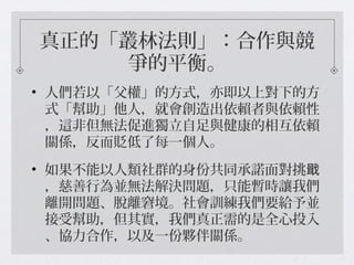 真正的「叢林法則」：合作與競
爭的平衡。
• 人們若以「父權」的方式，亦即以上對下的方
式「幫助」他人，就會創造出依賴者與依賴性
，這非但無法促進獨立自足與健康的相互依賴
關係，反而貶低了每一個人。
• 如果不能以人類社群的身份共同承諾面對挑戢
，慈善行為並無法解決問題，只能暫時讓我們
離開問題、脫離窘境。社會訓練我們要給予並
接受幫助，但其實，我們真正需的是全心投入
、協力合作，以及一份夥伴關係。
 