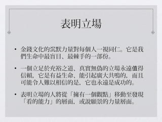 表明立場
• 金錢文化的 默力量對每個人一視同仁。它是我沉
們生命中最盲目、最棘手的一部份。
• 一個立足於充裕之道、真實無偽的立場永遠 得值
信賴，它是有益生命、能引起廣大共鳴的，而且
可能令人難以相信的是，它也永遠是成功的。
• 表明立場的人將從「擁有一個觀點」移動至發現
「看的能力」的層面，或說願景的力量層面。
 