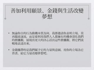 善加利用願景、金錢與生活改變
夢想
• 無論你自的行為動機本質為何，我都邀請你表明立場，莫
再隨波逐流，而是要利用我們人人都擁有的機會深化我們
的價 觀，展現出更大的決心活出這些價 觀、將它們流值 值
暢地表達出來。
• 金錢攜帶的是我們賦予它的力量與意圖，用你的立場為它
背書，給它力量改變夢想吧。
 