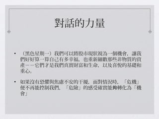 對話的力量
• （黑色星期一）我們可以將股市現狀視為一個機會，讓我
們好好算一算自己有多幸福，也重新細數那些非物質的資
產－－它們才是我們真實財富和生命，以及喜悅的基礎和
重心。
• 如果沒有恐懼與焦慮不安的干擾，面對情況時，「危機」
便不再能控制我們，「危險」的感受確實能 轉化為「機夠
會」
 