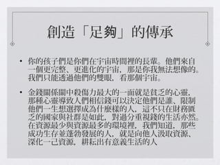 創造「足 」的傳承夠
• 你的孩子們是你們在宇宙時間裡的長輩。他們來自
一個更完整、更進化的宇宙，那是你我無法想像的。
我們只能透過他們的雙眼，看那個宇宙。
• 金錢關係關中殺傷力最大的一面就是貧乏的心靈，
那種心靈導致人們相信錢可以決定他們是誰、限制
他們一生想選擇成為什麼樣的人，這不只在財務匱
乏的國家與社群是如此，對過分重視錢的生活亦然。
在資源最少與資源最多的環境裡，我們知道，那些
成功生存並蓬勃發展的人，就是向他人汲取資源、
深化一己資源，耕耘出有意義生活的人
 