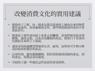 改變消費文化的實用建議
• 幫助孩子了解，每一樣產品都是從地球上抽取出來的物質
製作而成的，當 被收走時，那些物質做成的東西不會垃圾
從此消失。
• 教導孩子那些東西接下來會去到 裡。當我們使用很多塑哪
膠製、過度包裝，以及容易 損的產品，便會臼下 重的毁 沉
負擔給未來的子子孫孫。
• 盡量尋找何處購買對地球友善、耐用，而利用可生物分解
或回收材料製作的產品。
• 以身作則，避免衝動購物。對於消耗地球資源的產品，消
的產品，消費必須有限度。
• 介紹孩子讀一些強化這些訊息的書或資料。
 