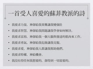 一首受人喜愛的蘇菲教派的詩
• 我要求力量，神卻給我果難讓我變強壯
• 我要求智慧，神卻給我問題讓我學會如何解決。
• 我要求富裕，神卻給我一個大腦與發達的肌肉來工作。
• 我要求勇氣，神卻給我危險讓我克服。
• 我要求愛，神卻給我人群讓我幫助他們。
• 我要求特權，神給機會。
• 我沒有得任何我想要的，卻得到一切需要的。
 