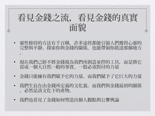 看見金錢之流，看見金錢的真實
面貌
• 靈性修持的方法有千百種，許多途徑都能引領人們獲得心靈的
完整與平靜。探索你與金錢的關係，也能帶領你抵達那個地方
。
• 現在我們己經不將金錢視為我們所創造並控的工具，而是將它
當成一個大自然一般的事實、一股必須對付的力量
• 金錢只能擁有我們賦予它的力量，而我們賦予了它巨大的力量
• 我們生長在由金錢所定義的文化裏，而我們與金錢最初的關係
，必然是該文化下的產物。
• 我們也看見了金錢如何塑造出個人觀點與公 輿論眾
 