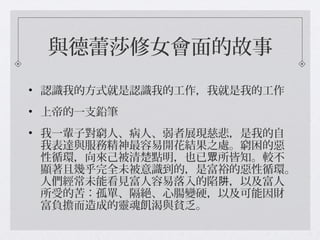 與德蕾莎修女會面的故事
• 認識我的方式就是認識我的工作，我就是我的工作
• 上帝的一支鉛筆
• 我一輩子對窮人、病人、弱者展現慈悲，是我的自
我表達與服務精神最容易開花結果之處。窮困的惡
性循環，向來己被清楚點明，也已 所皆知。較不眾
顯著且幾乎完全未被意識到的，是富裕的惡性循環。
人們經常未能看見富人容易落入的陷 ，以及富人阱
所受的苦：孤單、隔絕、心腸變硬，以及可能因財
富負擔而造成的靈魂飢渴與貧乏。
 