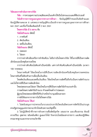 คู่มือการปฏิบัติงานข้าราชการครู
 93
วินัยและการดำเนินการทางวินัย
	 วินัย : การควบคุมความประพฤติของคนในองค์กรให้เป็นไปตามแบบแผนที่พึงประสงค์
	 วินัยข้าราชการครูและบุคลากรทางการศึกษา : ข้อบัญญัติที่กำหนดเป็นข้อห้ามและ

ข้อปฏิบัติตามหมวด 6 แห่งพระราชบัญญัติระเบียบข้าราชการครูและบุคลากรทางการศึกษา

พ.ศ. 2547 และที่แก้ไขเพิ่มเติมฉบับที่ 2 พ.ศ. 2551
	 โทษทางวินัย มี 5 สถาน คือ 
	 วินัยไม่ร้ายแรง มีดังนี้
	 1. 	ภาคทัณฑ์
	 2. 	ตัดเงินเดือน
	 3. 	ลดขั้นเงินเดือน
	 วินัยร้ายแรง มีดังนี้
	 4. 	ปลดออก
	 5. 	ไล่ออก
	 การว่ากล่าวตักเตือนหรือการทำทัณฑ์บน ไม่ถือว่าเป็นโทษทางวินัย ใช้ในกรณีที่เป็นความผิด
เล็กน้อยและมีเหตุอันควรงดโทษ
	 การว่ากล่าวตักเตือนไม่ต้องทำเป็นหนังสือ แต่การทำทัณฑ์บนต้องทำเป็นหนังสือ (มาตรา
100 วรรคสอง)
	 โทษภาคทัณฑ์ ใช้ลงโทษในกรณีที่เป็นความผิดเล็กน้อยหรือมีเหตุอันควรลดหย่อน

โทษภาคทัณฑ์ไม่ต้องห้ามการเลื่อนขั้นเงินเดือน
	 โทษตัดเงินเดือนและลดขั้นเงินเดือน ใช้ลงโทษในความผิดที่ไม่ถึงกับเป็นความผิดร้ายแรง
และไม่ใช่กรณีที่เป็นความผิดเล็กน้อย
	 โทษปลดออกและไล่ออก ใช้ลงโทษในกรณีที่เป็นความผิดวินัยร้ายแรงเท่านั้น 
	 การลดโทษความผิดวินัยร้ายแรง ห้ามลดโทษต่ำกว่าปลดออก
	 ผู้ถูกลงโทษปลดออกมีสิทธิได้รับบำเหน็จบำนาญเสมือนลาออก
	 การสั่งให้ออกจากราชการไม่ใช่โทษทางวินัย
	 วินัยไม่ร้ายแรง ได้แก่
	 1. 	ไม่สนับสนุนการปกครองในระบอบประชาธิปไตยอันมีพระมหากษัตริย์เป็นประมุข

ตามรัฐธรรมนูญแห่งราชอาณาจักรไทยด้วยความบริสุทธิ์ใจ 
	 2. 	ไม่ปฏิบัติหน้าที่ราชการด้วยความซื่อสัตย์สุจริต เสมอภาค และเที่ยงธรรม ต้องมี

ความวิริยะ อุตสาหะ ขยันหมั่นเพียร ดูแลเอาใจใส่ รักษาประโยชน์ของทางราชการ และต้องปฏิบัติตน
ตามมาตรฐานและจรรยาบรรณวิชาชีพ
 