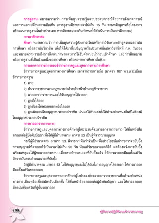 คู่มือการปฏิบัติงานข้าราชการครู
100
	 การดูงาน หมายความว่า การเพิ่มพูนความรู้และประสบการณ์ด้วยการสังเกตการณ์

และการแลกเปลี่ยนความคิดเห็น (การดูงานมีระยะเวลาไม่เกิน 15 วัน ตามหลักสูตรหรือโครงการ
หรือแผนการดูงานในต่างประเทศ หากมีระยะเวลาเกินกำหนดให้ดำเนินการเป็นการฝึกอบรม)
	 การลาศึกษาต่อ
	 ศึกษา หมายความว่า การเพิ่มพูนความรู้ด้วยการเรียนหรือการวิจัยตามหลักสูตรของสถาบัน
การศึกษา หรือสถาบันวิชาชีพ เพื่อให้ได้มาซึ่งปริญญาหรือประกาศนียบัตรวิชาชีพที่ ก.พ. รับรอง
และหมายความรวมถึงการฝึกฝนภาษาและการได้รับคำแนะนำก่อนเข้าศึกษา และการฝึกอบรม

หรือการดูงานที่เป็นส่วนหนึ่งของการศึกษา หรือต่อจากการศึกษานั้นด้วย
	 การออกจากราชการของข้าราชการครูและบุคลากรทางการศึกษา
	 ข้าราชการครูและบุคลากรทางการศึกษา ออกจากราชการเมื่อ (มาตรา 107 พ.ร.บ.ระเบียบ

ข้าราชการครูฯ)
	 1) 	ตาย
	 2) 	พ้นจากราชการตามกฎหมายว่าด้วยบำเหน็จบำนาญข้าราชการ
	 3) 	ลาออกจากราชการและได้รับอนุญาตให้ลาออก
	 4) 	ถูกสั่งให้ออก
	 5) 	ถูกสั่งลงโทษปลดออกหรือไล่ออก
	 6) 	ถูกเพิกถอนใบอนุญาตประกอบวิชาชีพ เว้นแต่ได้รับแต่งตั้งให้ดำรงตำแหน่งอื่นที่ไม่ต้องมี
ใบอนุญาตประกอบวิชาชีพ
	 การลาออกจากราชการ
	 ข้าราชการครูและบุคลากรทางการศึกษาผู้ใดประสงค์จะลาออกจากราชการ ให้ยื่นหนังสือ

ลาออกต่อผู้บังคับบัญชาเพื่อให้ผู้มีอำนาจตาม มาตรา 53 เป็นผู้พิจารณาอนุญาต
	 กรณีผู้มีอำนาจตาม มาตรา 53 พิจารณาเห็นว่าจำเป็นเพื่อประโยชน์แก่ราชการจะยับยั้ง

การอนุญาตให้ลาออกไว้เป็นเวลาไม่เกิน 90 วัน นับแต่วันขอลาออกก็ได้ แต่ต้องแจ้งการยับยั้ง

พร้อมเหตุผลให้ผู้ขอลาออกทราบ เมื่อครบกำหนดเวลาที่ยับยั้งแล้ว ให้การลาออกมีผลตั้งแต่วัน

ถัดจากวันครบกำหนดเวลาที่ยับยั้ง
	 ถ้าผู้มีอำนาจตาม มาตรา 53 ไม่ได้อนุญาตและไม่ได้ยับยั้งการอนุญาตให้ลาออก ให้การลาออก
มีผลตั้งแต่วันขอลาออก
	 ข้าราชการครูและบุคลากรทางการศึกษาผู้ใดประสงค์จะลาออกจากราชการเพื่อดำรงตำแหน่ง
ทางการเมืองหรือเพื่อสมัครรับเลือกตั้ง ให้ยื่นหนังสือลาออกต่อผู้บังคับบัญชา และให้การลาออก

มีผลนับตั้งแต่วันที่ผู้นั้นขอลาออก
 