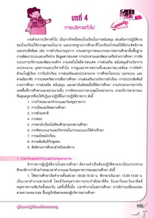 คู่มือการปฏิบัติงานข้าราชการครู
 103
บทที่ 4
การบริหารทั่วไป

	 งานด้านการบริหารทั่วไป เป็นภารกิจหนึ่งของโรงเรียนในการสนับสนุน ส่งเสริมการปฏิบัติงาน
ของโรงเรียนให้บรรลุตามนโยบาย และมาตรฐานการศึกษาที่โรงเรียนกำหนดให้มีประสิทธิภาพ

และประสิทธิผล เช่น การดำเนินงานธุรการ งานเลขานุการคณะกรรมการสถานศึกษาขั้นพื้นฐาน
งานพัฒนาระบบและเครือข่าย ข้อมูลสารสนเทศ การประสานและพัฒนาเครือข่ายการศึกษา การจัด
ระบบการบริหารและพัฒนาองค์กร งานเทคโนโลยีสารสนเทศ การส่งเสริม สนับสนุนด้านวิชาการ

งบประมาณ บุคลากรและบริหารทั่วไป การดูแลอาคารสถานที่และสภาพแวดล้อม การจัดทำ

สำมะโนผู้เรียน การรับนักเรียน การส่งเสริมและประสานงาน การศึกษาในระบบ นอกระบบ และ
ตามอัธยาศัย การระดมทรัพยากรเพื่อการศึกษา งานส่งเสริมงานกิจการนักเรียน การประชาสัมพันธ์
งานการศึกษา การส่งเสริม สนับสนุน และสถาบันสังคมอื่นที่จัดการศึกษา งานประสานราชการกับ

เขตพื้นที่การศึกษาและหน่วยงานอื่น การจัดระบบการควบคุมในหน่วยงาน งานบริการสาธารณะ

ซึ่งคุณครูควรที่จะได้รับรู้แนวปฏิบัติในการปฏิบัติราชการ ดังนี้
	 1. 	การกำหนดเวลาทำงานและวันหยุดราชการ
	 2. 	การเปิดและปิดสถานศึกษา
	 3. 	การชักธงชาติ
	 4. 	การสอบ
	 5. 	การพานักเรียนไปทัศนศึกษานอกสถานศึกษา
	 6. 	การจัดระบบงานและกิจกรรมในการแนะแนวให้คำปรึกษา
	 7. 	การลงโทษนักเรียน
	 8. 	ความสัมพันธ์กับชุมชน
	 9. 	สิทธิทางการศึกษาสำหรับคนพิการ

1. การกำหนดเวลาทำงานและวันหยุดราชการ
	 ข้าราชการผู้ปฏิบัติงานในสถานศึกษา มีความจำเป็นต้องปฏิบัติตามระเบียบกระทรวง
ศึกษาธิการว่าด้วยกำหนดเวลาทำงานและวันหยุดราชการของสถานศึกษา ดังนี้
	 1. 	ให้สถานศึกษาเริ่มทำงานตั้งแต่เวลา 08.30-16.30 น. พักกลางวันเวลา 12.00-13.00 น.
เป็นเวลาทำงานตามปกติ โดยมีวันหยุดราชการประจำสัปดาห์คือ วันเสาร์และวันอาทิตย์

หยุดราชการเต็มวันทั้งสองวัน แต่ทั้งนี้ทั้งนั้น เวลาทำงานในสถานศึกษา อาจมีการเปลี่ยนแปลง

ตามความเหมาะสม ขึ้นอยู่กับข้อตกลงของผู้บริหารสถานศึกษา
 