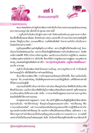 คู่มือการปฏิบัติงานข้าราชการครู
 113
บทที่ 5
ลักษณะของครูที่ดี

1. อุดมการณ์ของครู
	 พระบาทสมเด็จพระเจ้าอยู่หัวทรงมีพระราชดำรัสเกี่ยวกับความหมายและคุณลักษณะของครู
พระราชทานแก่ครูอาวุโส เมื่อวันที่ 28 ตุลาคม 2523 ดังนี้
	 “...ครูที่แท้จริงนั้นต้องเป็นผู้ทำแต่ความดี คือต้องหมั่นขยันและอุตสาหะพากเพียร

ต้องเอื้อเฟื้อเผื่อแผ่และเสียสละ ต้องหนักแน่น อดทน และอดกลั้น สำรวมระวังความประพฤติปฏิบัติ
ของตน ให้อยู่ในระเบียบ แบบแผนที่ดีงาม รวมทั้งต้องซื่อสัตย์ รักษาความจริงใจวางใจเป็นกลาง

ไม่ปล่อยไปตามอำนาจอคติ...”
	 ครูเป็นบุคคลที่มีความสำคัญที่สุดในวงการศึกษา เพราะเป็นผู้ที่ก่อให้เกิดองค์ความรู้ อันจะ
เป็นประโยชน์ต่อสังคมและโลก นอกจากนั้นยังเป็นผู้มีอิทธิพลต่อการสร้างบัณฑิตอย่างมาก บัณฑิต
จะมีความคิดที่ดี มีวิธีการวิเคราะห์อย่างถูกต้อง และมีระบบระเบียบในการปฏิบัติงาน ตลอดจน

การพัฒนาบุคลิกภาพเชิงวิชาการ เชิงวิชาชีพ ซึ่งควรได้รับการปลูกฝังอบรมจากครูผู้สอน และบุคลิกภาพ
ของครู ย่อมส่งผลไปสู่บัณฑิตดังคำกล่าวที่ว่า “อยากรู้ว่าตัวครูเป็นฉันใด จงดูได้จากศิษย์ที่สอนมา”
(ม.ล.ปิ่น มาลากุล)
	 ครูจึงจำเป็นต้องพัฒนาจิตสำนึกของความเป็นครู เพราะครูหรืออาจารย์ จำเป็นต้องมี

ข้อกำหนดอยู่ในใจ เพื่อให้มีหลักในการดำรงตนให้เป็นครู
	 สิ่งแรกที่ควรจะพัฒนาก็คือ การสร้างคุณธรรมหรือครุธรรมให้เกิดขึ้น ซึ่งความเป็นจริงนั้น
“ครุธรรม” คือ ธรรมสำหรับครู เป็นสิ่งที่ครูหลายท่านทราบและได้ปฏิบัติแล้ว แต่ก็มีอีกหลายท่านที่
ทั้งไม่ทราบและไม่ปฏิบัติ
	 ครุธรรมเป็นสิ่งที่จำเป็นมากสำหรับการดำเนินอาชีพครูอันเป็นอาชีพที่มีเกียรติเป็นอาชีพ

ที่คนทั่วไปยกย่อง และถือว่าเป็นอาชีพที่สำคัญในการพัฒนาสังคมหรือประเทศชาติ ครูที่ขาดครุธรรม

จะเปรียบเสมือนเรือที่ขาดหางเสือ ดังนั้น การจะพาศิษย์ไปสู่จุดหมายปลายทางอย่างถูกต้อง

ย่อมเป็นสิ่งที่ทำได้ยากอย่างแน่นอน
	 ท่านพุทธทาสกล่าวอยู่เสมอว่า “ธรรม” คือ หน้าที่ ผู้ที่มีธรรมะคือผู้ที่ปฏิบัติหน้าที่อย่างดีแล้ว
ครุธรรมจึงเป็น “หน้าที่สำหรับครู” ซึ่งครูส่วนใหญ่ทุกคนย่อมทราบดีว่า “หน้าที่ของครู ก็คือ

การอบรมสั่งสอนศิษย์” แต่การอบรมสั่งสอนศิษย์ของครูแต่ละคนก็มีการปฏิบัติที่แตกต่างกัน

ครูบางคนก็อาจจะคิดว่าหน้าที่ของครู คือ สอนวิชาการที่ตนได้รับมอบหมายให้สอน แต่อีกหลาย ๆ คน

ก็คิดว่าครูควรทำหน้าที่สอนคนให้เป็นคนที่สมบูรณ์นอกเหนือจากการสอนวิชาการ ความคิดที่

แตกต่างกันไม่ใช่เรื่องแปลกในสังคมมนุษย์ ดังนั้น จึงเป็นหน้าที่ของครูที่จะต้องพิจารณาเลือกหน้าที่

 