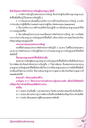 คู่มือการปฏิบัติงานข้าราชการครู
 15
สิ่งสำคัญของการจัดทำหน่วยการเรียนรู้อิงมาตรฐาน มีดังนี้
	 1.	การจัดการเรียนรู้ในแต่ละหน่วยการเรียนรู้ ต้องนำพาผู้เรียนให้บรรลุมาตรฐานและ
	
ตัวชี้วัดชั้นปีที่ระบุไว้ในหน่วยการเรียนรู้นั้น ๆ
	 2.	การวัดและประเมินผลชิ้นงานหรือภาระงานที่กำหนดในหน่วยการเรียนรู้ ควรเป็น
	
การประเมินการปฏิบัติหรือการแสดงความสามารถผู้เรียน (Performance Assessment)
	 3.	ชิ้นงานหรือภาระงานที่กำหนดให้นักเรียนปฏิบัติ ควรเชื่อมโยงมาตรฐานและตัวชี้วัด
	
2-3 มาตรฐานตัวชี้วัด
	 4.	มีความยืดหยุ่นในกระบวนการและขั้นตอนการจัดทำหน่วยการเรียนรู้ เช่น อาจเริ่มต้น
จากการวิเคราะห์มาตรฐานการเรียนรู้และตัวชี้วัดชั้นปี หรืออาจเริ่มจากความสนใจของนักเรียน
	
หรือสภาพปัญหาของชุมชนก็ได้
	 กระบวนการออกแบบหน่วยการเรียนรู้
	 ตามที่ได้นำเสนอแนวทางการจัดทำหน่วยการเรียนรู้ไว้ 2 แนวทาง ในที่นี้จะนำเสนอเฉพาะ
แนวทางการจัดทำหน่วยการเรียนรู้ที่เริ่มจากการกำหนดมาตรฐานการเรียนรู้และตัวชี้วัดชั้นปี
	
ดังต่อไปนี้
	 ขั้นระบุมาตรฐานและตัวชี้วัดชั้นปี/ช่วงชั้น
	 ทุกหน่วยการเรียนรู้ต้องระบุมาตรฐานการเรียนรู้และตัวชี้วัดชั้นปี/ช่วงชั้นที่เป็นเป้าหมาย
	
ในการพัฒนานักเรียนสำหรับหน่วยการเรียนรู้นั้น ๆ ไว้อย่างชัดเจน ซึ่งแต่ละหน่วยงานอาจระบุ
มาตรฐานการเรียนรู้และตัวชี้วัดชั้นปี/ช่วงชั้นไว้มากกว่าหนึ่งมาตรฐานและมากกว่าหนึ่งตัวชี้วัดชั้นปี/
ช่วงชั้นแต่ก็ไม่ควรมากเกินไป ซึ่งอาจเป็นมาตรฐานจากกลุ่มสาระเดียวกันหรือต่างกลุ่มสาระที่
สอดคล้องกันก็ได้
	 ตัวอย่างที่ 1 ชั้นประถมศึกษาปีที่ 6
	 มาตรฐาน ท.1.1 ใช้กระบวนการอ่านสร้างความรู้และความคิด เพื่อนำไปใช้ตัดสินใจ

แก้ปัญหาในการดำเนินชีวิตและมีนิสัยรักการอ่าน
	 ตัวชี้วัด
	 ท.1.1 (ป.6/3) อ่านเรื่องสั้น ๆ อย่างหลากหลาย โดยจับเวลาแล้วถามตอบเกี่ยวกับเรื่องที่อ่าน
	 ท.1.1 (ป.6/5) อธิบายนำความรู้ ความคิดจากเรื่องที่อ่านไปตัดสินใจแก้ปัญหาในการดำเนินชีวิต
	 ท.1.1 (ป.6/8) เขียนแสดงความรู้สึกและแสดงความคิดเห็น
 