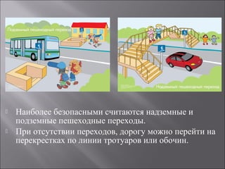  Наиболее безопасными считаются надземные и
подземные пешеходные переходы.
 При отсутствии переходов, дорогу можно перейти на
перекрестках по линии тротуаров или обочин.
 