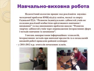 Навчально-виховна робота
Педагогічний колектив працює над реалізацією науково-
методичної проблеми НМЦ відділу освіти, молоді та спорту
Гадяцької РДА: “Розвиток індивідуальних здібностей учнів як
складова реалізації особистісно орієнтованого навчання і
виховання” та над виконанням проблеми школи: “Розвиток
творчих здібностей учнів через впровадження інтерактивних форм
і методів навчання та виховання”.
З питань використання інформаційних технологій,
інтерактивних методів при вивченні предметів та в позакласній
виховній роботі проведено районні семінари:
- у 2011-2012 н.р.: вчителів початкових класів.
 