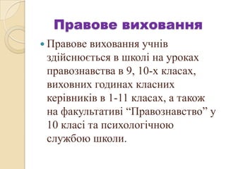 Правове виховання
 Правове виховання учнів
здійснюється в школі на уроках
правознавства в 9, 10-х класах,
виховних годинах класних
керівників в 1-11 класах, а також
на факультативі “Правознавство” у
10 класі та психологічною
службою школи.
 
