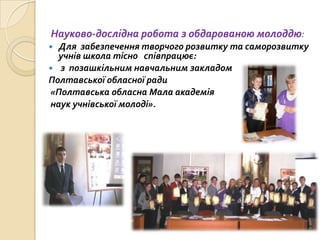 Науково-дослідна робота з обдарованою молоддю:
 Для забезпечення творчого розвитку та саморозвитку
учнів школа тісно співпрацює:
 з позашкільним навчальним закладом
Полтавської обласної ради
«Полтавська обласна Мала академія
наук учнівської молоді».
 