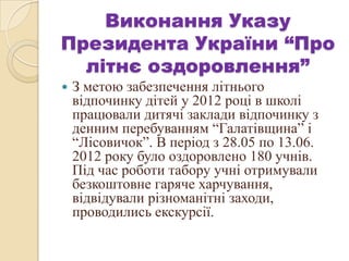 Виконання Указу
Президента України “Про
літнє оздоровлення”
 З метою забезпечення літнього
відпочинку дітей у 2012 році в школі
працювали дитячі заклади відпочинку з
денним перебуванням “Галатівщина” і
“Лісовичок”. В період з 28.05 по 13.06.
2012 року було оздоровлено 180 учнів.
Під час роботи табору учні отримували
безкоштовне гаряче харчування,
відвідували різноманітні заходи,
проводились екскурсії.
 