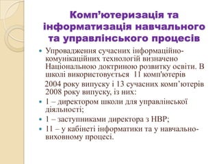 Комп’ютеризація та
інформатизація навчального
та управлінського процесів
 Упровадження сучасних інформаційно-
комунікаційних технологій визначено
Національною доктриною розвитку освіти. В
школі використовується 11 комп'ютерів
2004 року випуску і 13 сучасних комп’ютерів
2008 року випуску, із них:
 1 – директором школи для управлінської
діяльності;
 1 – заступниками директора з НВР;
 11 – у кабінеті інформатики та у навчально-
виховному процесі.
 