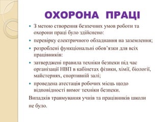 ОХОРОНА ПРАЦІ
 З метою створення безпечних умов роботи та
охорони праці було здійснено:
 перевірку електричного обладнання на заземлення;
 розроблені функціональні обов’язки для всіх
працівників:
 затверджені правила техніки безпеки під час
організації НВП в кабінетах фізики, хімії, біології,
майстернях, спортивній залі;
 проведена атестація робочих місць щодо
відповідності вимог техніки безпеки.
Випадків травмування учнів та працівників школи
не було.
 