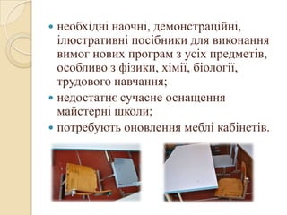  необхідні наочні, демонстраційні,
ілюстративні посібники для виконання
вимог нових програм з усіх предметів,
особливо з фізики, хімії, біології,
трудового навчання;
 недостатнє сучасне оснащення
майстерні школи;
 потребують оновлення меблі кабінетів.
 