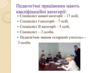 Педагогічні працівники мають
кваліфікаційні категорії:
 Спеціаліст вищої категорії – 17 осіб,
 Спеціаліст І категорії – 7 осіб,
 Спеціаліст ІІ категорії – 5 осіб,
 Спеціаліст – 2 особи.
 Педагогічне звання «старший учитель» -
3 особи.
 