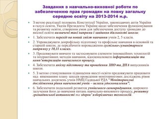 Завдання з навчально-виховної роботи по
забезпеченню прав громадян на повну загальну
середню освіту на 2013-2014 н.р.
 З метою реалізації положень Конституції України, законодавчих актів України
в галузі освіти, Указів Президента України щодо забезпечення функціонування
та розвитку освіти, створення умов для забезпечення доступу громадян до
якісної освіти визначені такі напрями і завдання діяльності школи:
 1. Забезпечити перехід на новий зміст навчання учнів 2, 5 класів.
 2. Упроваджувати допрофільну підготовку та профільне навчання в основній та
старшій школи, де передбачити впровадження суспільно-гуманітарного
напрямку у 10,11 класах.
 3. Продовжувати вивчати та застосовувати елементи інноваційних технологій
та інтерактивних методів навчання, вдосконалювати інформатизацію та
комп’ютеризацію навчального процесу.
 4. Забезпечити якісну підготовку та проведення ЗНО та ДПА випускників
школи.
 5. З метою стимулювання підвищення якості освіти продовжувати працювати
над виконанням плану заходів проведення моніторингових досліджень рівня
навчальних досягнень учнів НМЦ Гадяцької РДА “Моніторингові
дослідження рівня навченості учнів – шляхи удосконалення”.
 6. Забезпечити подальший розвиток учнівського самоврядування, широкого
залучення його до вивчення питань навчально-виховного процесу, розвитку
громадянської активності та здоров’ язберігаючих технологій.
 