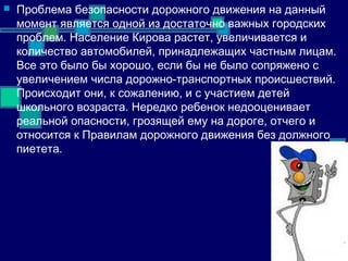  Проблема безопасности дорожного движения на данный
момент является одной из достаточно важных городских
проблем. Население Кирова растет, увеличивается и
количество автомобилей, принадлежащих частным лицам.
Все это было бы хорошо, если бы не было сопряжено с
увеличением числа дорожно-транспортных происшествий.
Происходит они, к сожалению, и с участием детей
школьного возраста. Нередко ребенок недооценивает
реальной опасности, грозящей ему на дороге, отчего и
относится к Правилам дорожного движения без должного
пиетета.
 