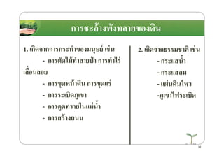 การชะล้างพังทลายของึϸน
1. เกิดจากการกระทําของมนุษย์ เช่น
- การตัดไม้ทําลายป่ า การทําไร่
เลื)อนลอย
- การขุดหน้าึϸน การขุดแร่
2. เกิดจากธรรมชาติ เช่น
- กระแสนํ8า
- กระแสลม
- แผ่นึϸนไหว- การขุดหน้าึϸน การขุดแร่
- การระเบิดภูเขา
- การดูดทรายในแม่นํ8า
- การสร้างถนน
- แผ่นึϸนไหว
-ภูเขาไฟระเบิด
38
 