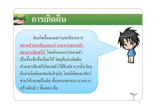 การเกิดึϸนการเกิดึϸน
ึϸนเกิดขึ*นตามธรรมชาติจากการ
สลายตัวของหินและแร่ และการสลายตัว
ของสารอินทรีย์ โดยหินและแร่สลายตัว
สร้างึϸนมี
ของสารอินทรีย์ โดยหินและแร่สลายตัว
เป็นชิ*นเล็กชิ*นน้อยได้วัตถุต้นกําเนิดึϸน
ส่วนสารอินทรีย์สลายตัวได้ฮิวมัส จากนั*นวัตถุ
ต้นกําเนิดึϸนผสมกับฮิวมัส โดยมีพืชและสัตว์
ช่วยให้กลายเป็นึϸน ขั*นตอนของกระบวนการ
สร้างึϸนมี 2 ขั*นตอน คือ
4
 
