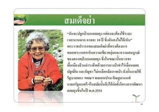 “ฉันจะปลูกป่ าบนดอยตุง แต่คงจะต้องใช้ระยะ
เวลานานมาก อาจจะ 10 ปี ซึ)งฉันคงไม่ได้เห็น”
พระราชปรารภของสมเด็จย่าที)ทรงต้องการ
ทอดพระเนตรเห็นความเขียวชอุ่มและความสมบูรณ์
ของสภาพป่ าบนดอยตุง ซึ)งในขณะนั8นชาวเขา
สมเด็จย่า
49
ทอดพระเนตรเห็นความเขียวชอุ่มและความสมบูรณ์
ของสภาพป่ าบนดอยตุง ซึ)งในขณะนั8นชาวเขา
พื8นเมืองล้วนดํารงชีพด้วยการถางป่ าทําไร่เลื)อนลอย
ปลูกฝิ)น และกัญชา ไม่เหลือแม้สภาพป่ า ดังนั8นภายใต้
รัฐบาลของ ฯพณฯ พลเอกเปรม ติณสูลานนท์
นายกรัฐมนตรีฯในสมัยนั8นจึงได้ก่อตั8งโครงการพัฒนา
ดอยตุงขึ8นในปี พ.ศ.2531
 