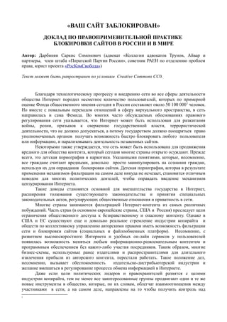 «ВАШ САЙТ ЗАБЛОКИРОВАН»
ДОКЛАД ПО ПРАВОПРИМЕНИТЕЛЬНОЙ ПРАКТИКЕ
БЛОКИРОВКИ САЙТОВ В РОССИИ И В МИРЕ
Автор: Дарбинян Саркис Симонович (адвокат «Коллегии адвокатов Трунов, Айвар и
партнеры, член штаба «Пиратской Партии России», советник РАЕН по отделению проблем
права, юрист проекта «РосКомСвобода»)
Текст может быть рапространен по условиям Creative Commons СС0.
Благодаря технологическому прогрессу и внедрению сети во все сферы деятельности
общества Интернет породил несметное количество пользователей, которых по примерной
оценке Фонда общественного мнения сегодня в России составляет около 50 100 0001
человек.
Но вместе с повальным переходом отношений в сферу виртуального пространства, в сеть
направилась и сама Фемида. Во многих часто обсуждаемых обоснованиях правового
регулирования сети указывается, что Интернет может быть использован для разжигания
войны, розни, призывов к свержению государственной власти, террористической
деятельности, что не должно допускаться, а потому государством должно поощряться право
уполномоченных органов получать возможность быстро блокировать любого пользователя
или информацию, и парализовывать деятельность незаконных сайтов.
Некоторыми также утверждается, что сеть может быть использована для продвижения
вредного для общества контента, который сегодня многие страны открыто осуждают. Прежде
всего, это детская порнография и наркотики. Указанными понятиями, которые, несомненно,
все граждане считают вредными, довольно просто манипулировать на сознании граждан,
используя их для оправдания блокировки сайтов. Детская порнография, которая в результате
применения механизмов фильтрации на самом деле никуда не исчезает, становится отличным
поводом для многих политических деятелей, чтобы оправдать введение механизмов
цензурирования Интернета.
Такие доводы становятся основной для вмешательства государства в Интернет,
расширения толкования существующего законодательства и принятия специальных
законодательных актов, регулирующих общественные отношения и приватность в сети.
Многие страны занимаются фильтрацией Интернет-контента из самых различных
побуждений. Часть стран (в основном европейские страны, США и Россия) преследует цели
ограничения общественного доступа к безнравственному и опасному контенту. Однако в
США и ЕС существуют еще и довольно реальное стремление индустрии копирайта и
обществ по коллективному управлению авторскими правами иметь возможность фильтрации
сети и блокировки сайтов (социальных и файлообменных платформ). Несомненно, с
развитием высокоскоростного Интернета и удобных он-лайн сервисов у пользователей
появилась возможность меняться любым информационно-развлекательным контентом и
программным обеспечением без какого-либо участия посредников. Таким образом, многие
бизнес-схемы, используемые ранее издателями и распространителями для длительного
извлечения прибыли из авторского контента, перестали работать. Такое положение дел,
несомненно, вызывает обеспокоенность издательско-дистрибьютерской индустрии и
желание вмешаться в регулирование процесса обмена информацией в Интернете.
Даже если цели политических лидеров и правохранителей разнятся с целями
индустрии копирайта, тем не менее все заинтересованные группы продвигают одни и те же
новые инструменты в общество, которые, по их словам, облегчат взаимоотношения между
участниками в сети, а на самом деле, направлены на то чтобы получить контроль над
1
 