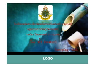 โรงเรียนเฉลิมพระเกียรติสมเด็จพระศรีนครินทร์ กาญจนบุรี
กลุ่มสาระการเรียนรู้วิทยาศาสตร์
รายวิชา วิทยาศาสตร์ 3 ( ว 22101)
LOGO
รายวิชา วิทยาศาสตร์ 3 ( ว 22101)
เรื)อง นํ,า (water)
โดยครูสุกัญญา นาคอ้น
 
