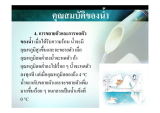 คุณสมบัติของนํ,า
4. การขยายตัวและการหดตัว
ของนํ,า เมื&อได้รับความร้อน นําจะมี
อุณหภูมิสูงขึนและจะขยายตัว เมื&อ
อุณหภูมิลดตํ&าลงนําจะหดตัว ถ้าอุณหภูมิลดตํ&าลงนําจะหดตัว ถ้า
อุณหภูมิลดตํ&าลงไปเรื&อย ๆ นําจะหดตัว
ลงทุกที แต่เมื&ออุณหภูมิลดลงถึง 4 °C
นําจะกลับขยายตัวและจะขยายตัวเพิ&ม
มากขึนเรื&อย ๆ จนกลายเป็นนําแข็งที&
0 °C
 