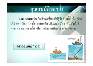 5. ความหนาแน่น คือ ตัวเลขที&บอกให้รู้ว่า สารนันหนึ&งหน่วย
ปริมาตรหนักเท่าใด นํา 1ลูกบาศก์เซนติเมตร หนัก 1 กรัม ดังนันค่า
ความหนาแน่นของนําจึงเป็น 1 กรัมต่อหนึ&งลูกบาศก์เซนติเมตร
คุณสมบัติของนํ,า
การลอยและการจมการลอยและการจม
 