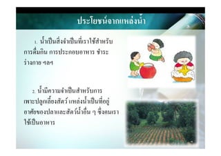 ประโยชน์จากแหล่งนํ,า
1. นําเป็นสิ&งจําเป็นที&เราใช้สําหรับ
การดื&มกิน การประกอบอาหาร ชําระ
ร่างกาย ฯลฯ
2. นํามีความจําเป็นสําหรับการ
เพาะปลูกเลียงสัตว์แหล่งนําเป็นที&อยู่
อาศัยของปลาและสัตว์นําอื&น ๆ ซึ&งคนเรา
ใช้เป็นอาหาร
 