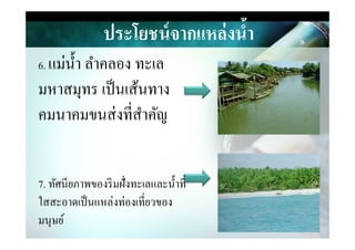 ประโยชน์จากแหล่งนํ,า
6. แม่นํา ลําคลอง ทะเล
มหาสมุทร เป็นเส้นทาง
คมนาคมขนส่งที&สําคัญคมนาคมขนส่งที&สําคัญ
7. ทัศนียภาพของริมฝั&งทะเลและนําที&
ใสสะอาดเป็นแหล่งท่องเที&ยวของ
มนุษย์
 