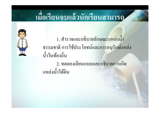 เมื)อเรียนจบแล้วนักเรียนสามารถ
1. สํารวจและอธิบายลักษณะแหล่งนํา
ธรรมชาติ การใช้ประโยชน์และการอนุรักษ์แหล่ง
นําในท้องถิ&นนําในท้องถิ&น
2. ทดลองเลียนแบบและอธิบายการเกิด
แหล่งนําใต้ึϸน
 