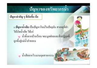 ปัญหาของทรัพยากรนํ,า
ปัญหาสําคัญ ๆ ที)เกิดขึ,น คือ
3. ปัญหานํ,าเสีย เป็นปัญหาใหม่ในปัจจุบัน สาเหตุที&ทํา
ให้เกิดนําเสีย ได้แก่
นําทิงจากบ้านเรือน ขยะมูลฝอยและสิ&งปฎิกูลที&
ให้เกิดนําเสีย ได้แก่
นําทิงจากบ้านเรือน ขยะมูลฝอยและสิ&งปฎิกูลที&
ถูกทิงสู่แม่นําลําคลอง
นําเสียจากโรงงานอุตสาหกรรม
 