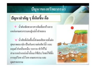ปัญหาของทรัพยากรนํ,า
ปัญหาสําคัญ ๆ ที)เกิดขึ,น คือ
นําฝนพัดพาเอาสารพิษที&ตกค้างจาก
แหล่งเกษตรกรรมลงสู่แม่นําลําคลอง
นําเสียที&เกิดขึนนีส่งผลเสียหายทังต่อ
สุขภาพอนามัย เป็นอันตรายต่อสัตว์นํา และ
มนุษย์ส่งกลิ&นเหม็น รบกวน ทําให้ไม่
สามารถนําแหล่งนํานันมาใช้ประโยชน์ได้ทัง
การอุปโภค บริโภค เกษตรกรรม และ
อุตสาหกรรม
 