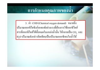 การกําหนดคุณภาพของนํ,า
3. ค่า COD (Chemical oxygen demand) หมายถึง
ปริมาณออกซิไดซิงก์เอเจนซ์อย่างแรงที&ต้องการใช้ออกซิไดส์
สารที&ออกซิไดส์ได้ทังหมดในแหล่งนํานัน ให้กลายเป็น CO2 และ
H O ปริมาณดังกล่าวคิดเทียบเป็นปริมาณออกซิเจนในนําได้
2
H2O ปริมาณดังกล่าวคิดเทียบเป็นปริมาณออกซิเจนในนําได้
 